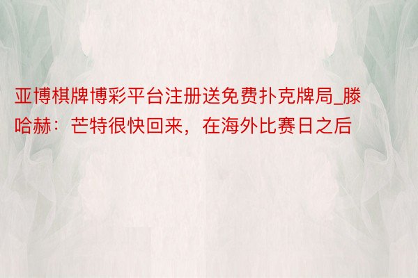 亚博棋牌博彩平台注册送免费扑克牌局_滕哈赫：芒特很快回来，在海外比赛日之后