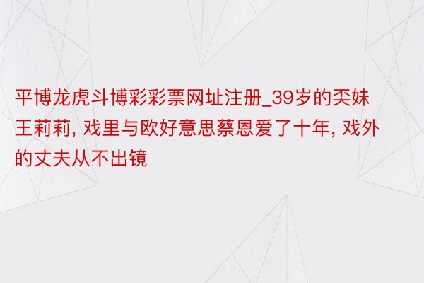 平博龙虎斗博彩彩票网址注册_39岁的奀妹王莉莉, 戏里与欧好意思蔡恩爱了十年, 戏外的丈夫从不出镜