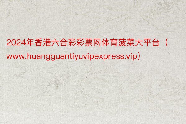 2024年香港六合彩彩票网体育菠菜大平台（www.huangguantiyuvipexpress.vip）