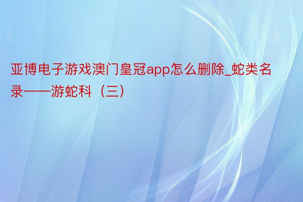 亚博电子游戏澳门皇冠app怎么删除_蛇类名录——游蛇科（三）