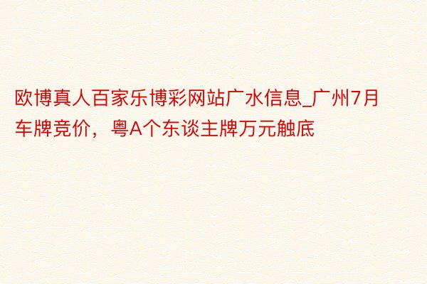 欧博真人百家乐博彩网站广水信息_广州7月车牌竞价，粤A个东谈主牌万元触底