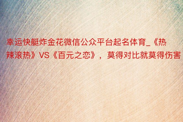 幸运快艇炸金花微信公众平台起名体育_《热辣滚热》VS《百元之恋》，莫得对比就莫得伤害