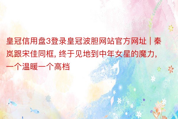 皇冠信用盘3登录皇冠波胆网站官方网址 | 秦岚跟宋佳同框, 终于见地到中年女星的魔力, 一个温暖一个高档