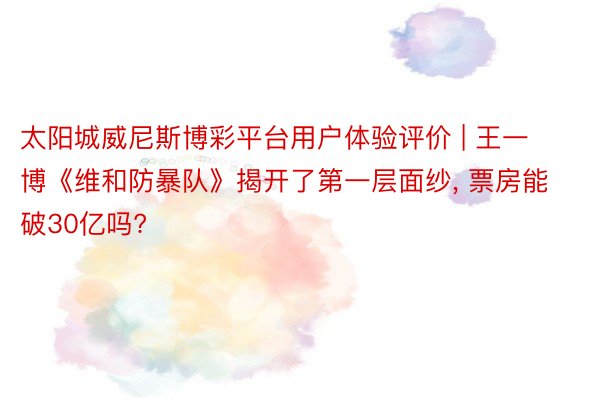 太阳城威尼斯博彩平台用户体验评价 | 王一博《维和防暴队》揭开了第一层面纱, 票房能破30亿吗?