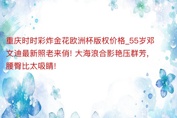 重庆时时彩炸金花欧洲杯版权价格_55岁邓文迪最新照老来俏! 大海浪合影艳压群芳， 腰臀比太吸睛!