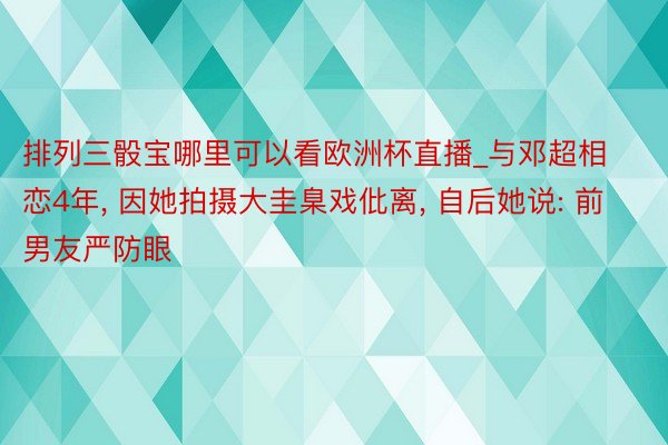 排列三骰宝哪里可以看欧洲杯直播_与邓超相恋4年， 因她拍摄大圭臬戏仳离， 自后她说: 前男友严防眼