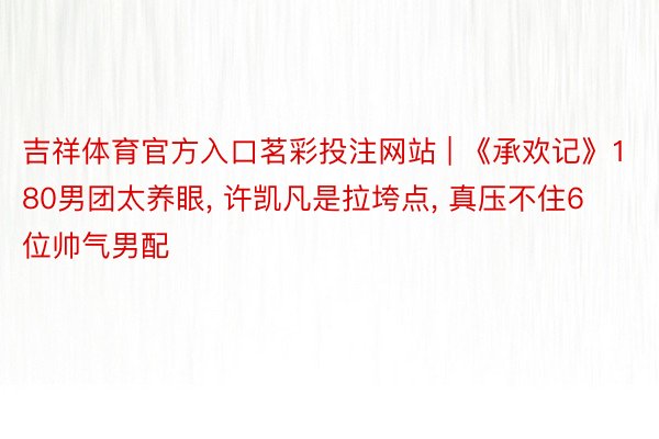 吉祥体育官方入口茗彩投注网站 | 《承欢记》180男团太养眼， 许凯凡是拉垮点， 真压不住6位帅气男配