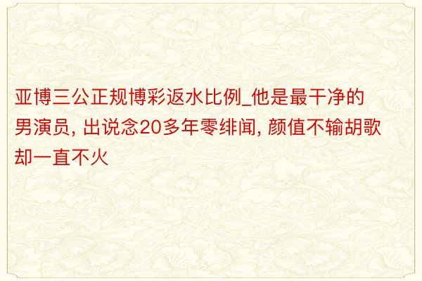 亚博三公正规博彩返水比例_他是最干净的男演员， 出说念20多年零绯闻， 颜值不输胡歌却一直不火