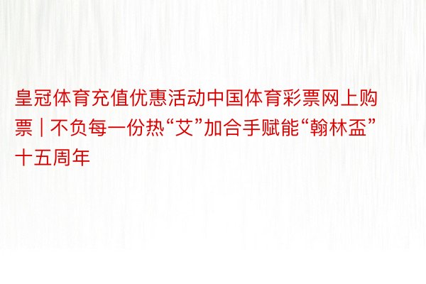 皇冠体育充值优惠活动中国体育彩票网上购票 | 不负每一份热“艾”加合手赋能“翰林盃”十五周年