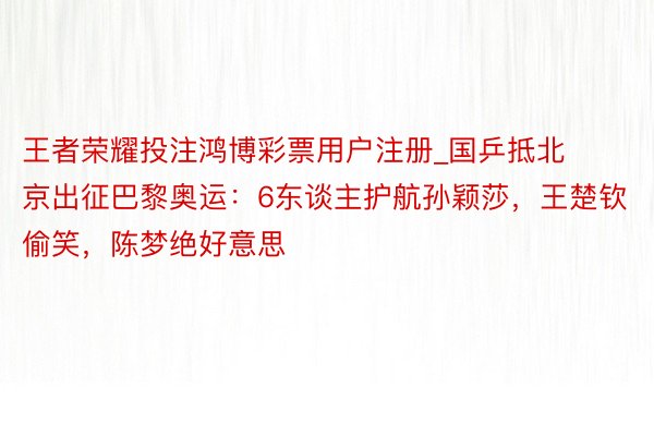 王者荣耀投注鸿博彩票用户注册_国乒抵北京出征巴黎奥运：6东谈主护航孙颖莎，王楚钦偷笑，陈梦绝好意思