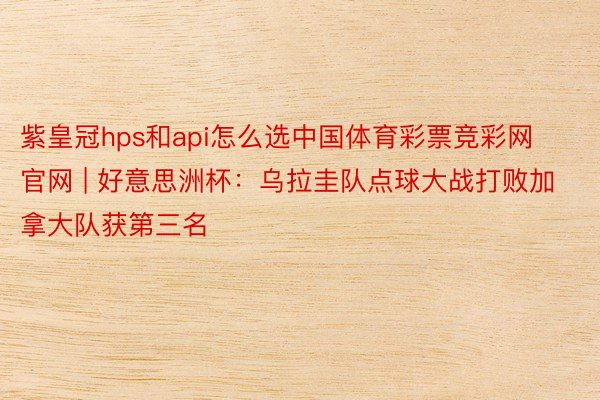紫皇冠hps和api怎么选中国体育彩票竞彩网官网 | 好意思洲杯：乌拉圭队点球大战打败加拿大队获第三名