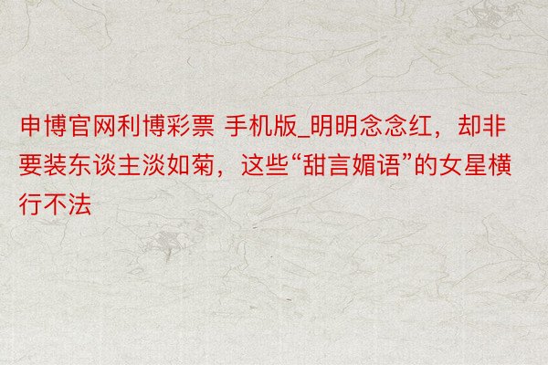 申博官网利博彩票 手机版_明明念念红，却非要装东谈主淡如菊，这些“甜言媚语”的女星横行不法
