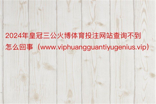2024年皇冠三公火博体育投注网站查询不到怎么回事（www.viphuangguantiyugenius.vip）