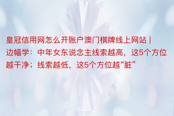 皇冠信用网怎么开账户澳门棋牌线上网站 | 边幅学：中年女东说念主线索越高，这5个方位越干净；线索越低，这5个方位越“脏”