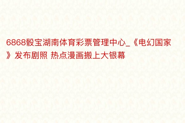 6868骰宝湖南体育彩票管理中心_《电幻国家》发布剧照 热点漫画搬上大银幕