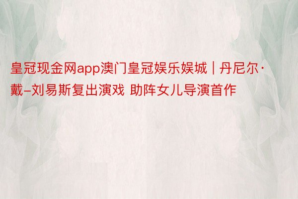 皇冠现金网app澳门皇冠娱乐娱城 | 丹尼尔·戴-刘易斯复出演戏 助阵女儿导演首作