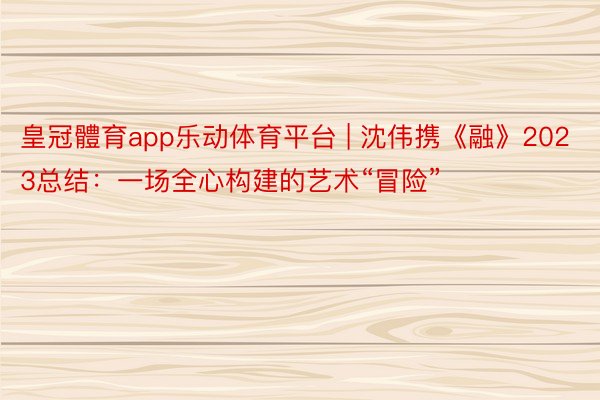 皇冠體育app乐动体育平台 | 沈伟携《融》2023总结：一场全心构建的艺术“冒险”