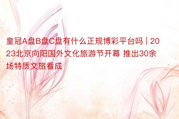 皇冠A盘B盘C盘有什么正规博彩平台吗 | 2023北京向阳国外文化旅游节开幕 推出30余场特质文旅看成